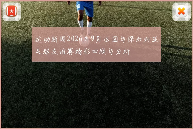 运动新闻2026年9月法国与保加利亚足球友谊赛精彩回顾与分析