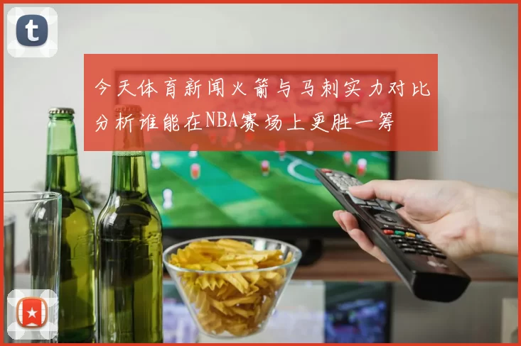 今天体育新闻火箭与马刺实力对比分析谁能在NBA赛场上更胜一筹