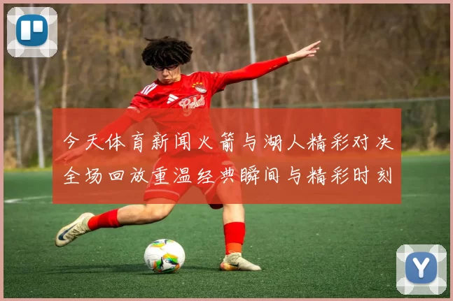 今天体育新闻火箭与湖人精彩对决全场回放重温经典瞬间与精彩时刻