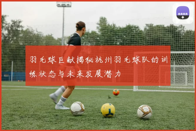 羽毛球巨献揭秘杭州羽毛球队的训练状态与未来发展潜力