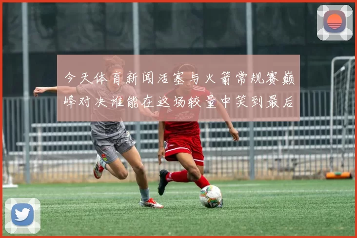 今天体育新闻活塞与火箭常规赛巅峰对决谁能在这场较量中笑到最后
