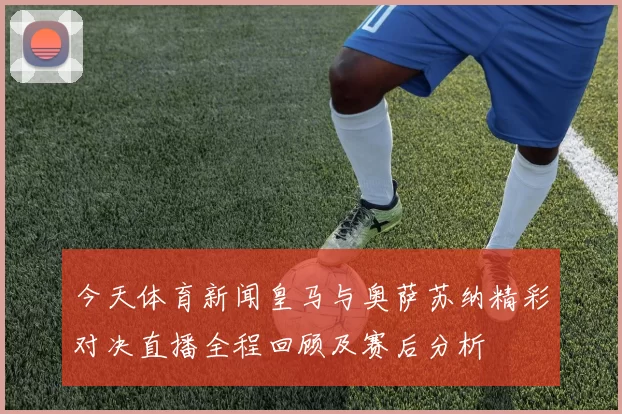 今天体育新闻皇马与奥萨苏纳精彩对决直播全程回顾及赛后分析
