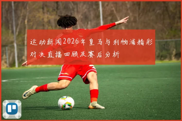 运动新闻2026年皇马与利物浦精彩对决直播回顾及赛后分析