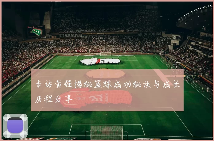 专访黄强揭秘篮球成功秘诀与成长历程分享