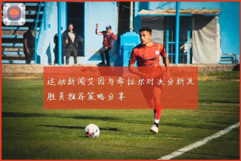 运动新闻艾因与希拉尔对决分析及胜负推荐策略分享