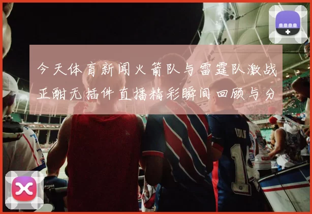 今天体育新闻火箭队与雷霆队激战正酣无插件直播精彩瞬间回顾与分析