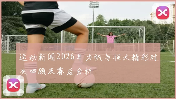 运动新闻2026年力帆与恒大精彩对决回顾及赛后分析